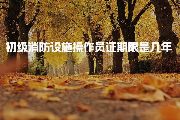 初级消防设施操作员证期限是几年