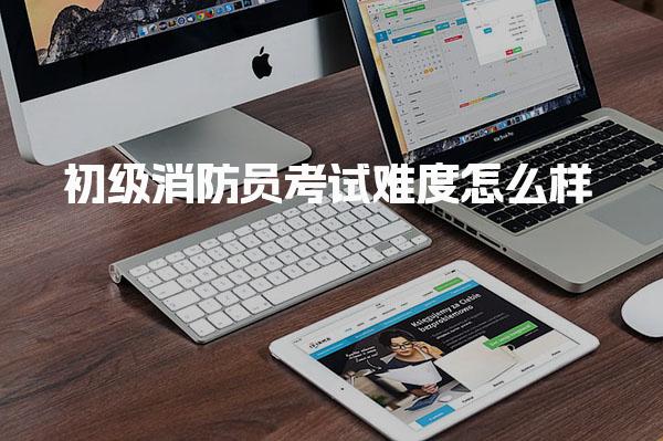 初级消防员考试难度怎么样