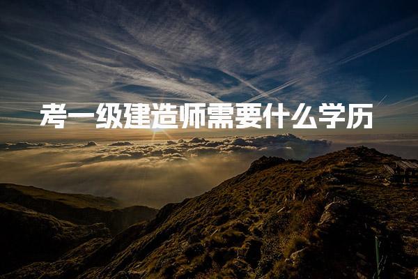 2025一级建造师需要什么学历 报考条件有哪些