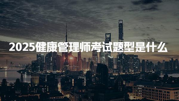 2025健康管理师考试题型是什么 考试内容与及格要求