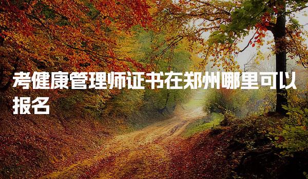 郑州考健康管理师证书在哪里可以报名，有哪些正规机构推荐