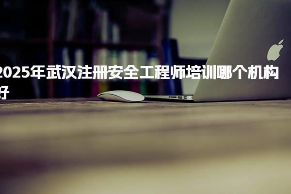 2025年武汉注册安全工程师培训哪个机构好需要多少钱