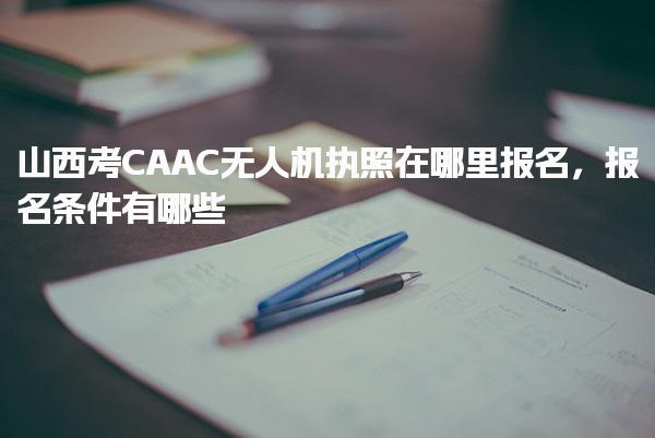 山西考CAAC无人机执照在哪里报名，报名条件有哪些