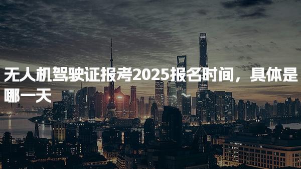 无人机驾驶证报考2025报名时间，具体是哪一天