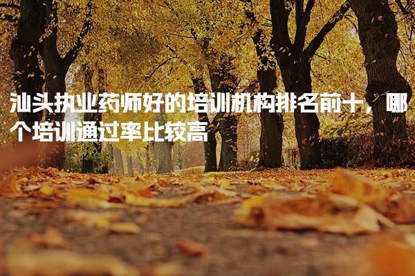 汕头执业药师好的培训机构排名前十，哪个培训通过率比较高