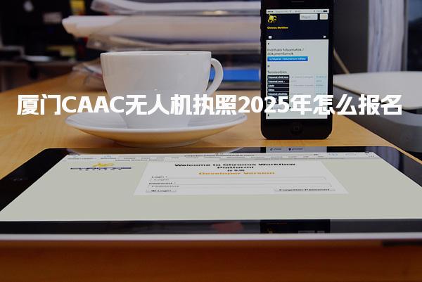 厦门CAAC无人机执照2025年怎么报名