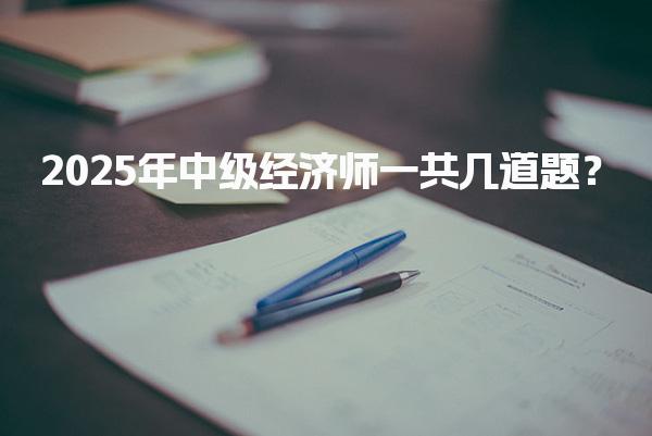 2025年中级经济师一共几道题？考试总分与及格线