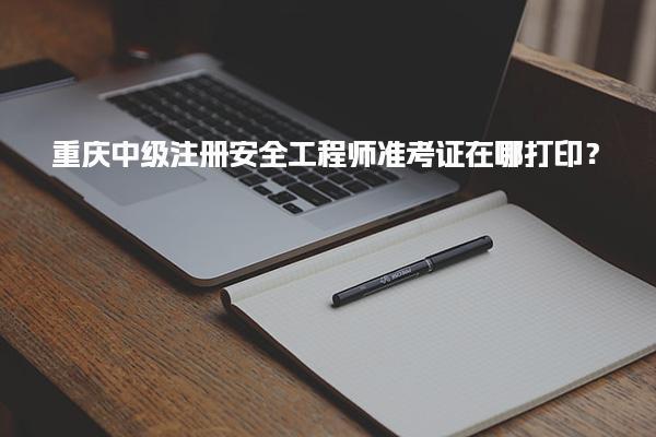 重庆中级注册安全工程师准考证在哪打印？
