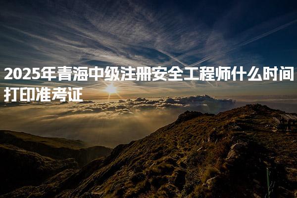 2025年青海中级注册安全工程师什么时间打印准考证