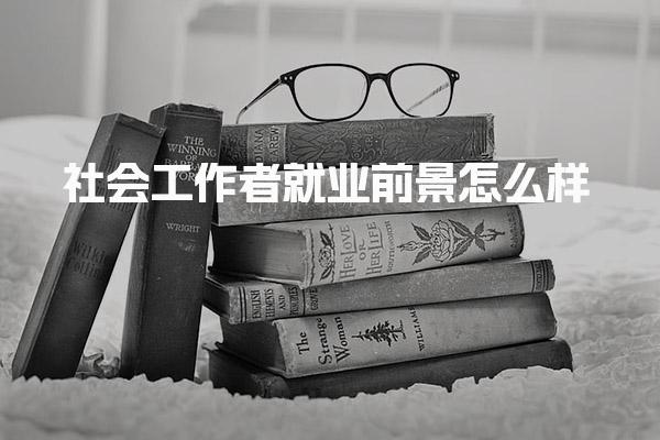 社会工作者就业前景怎么样 一个月能挣多少钱