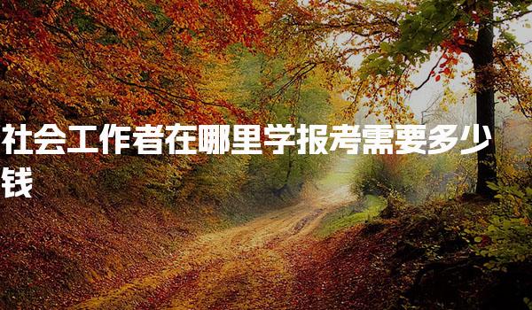 社会工作者报考需要多少钱在哪里学