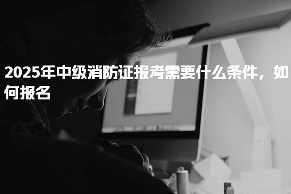 2025年中级消防证报考需要什么条件，如何报名