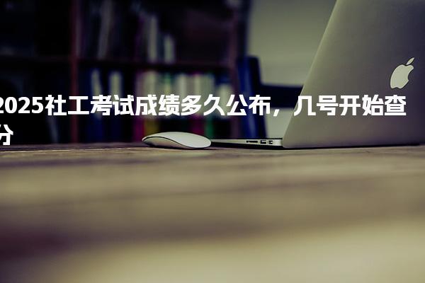 2025社工考试成绩多久公布几号开始查分