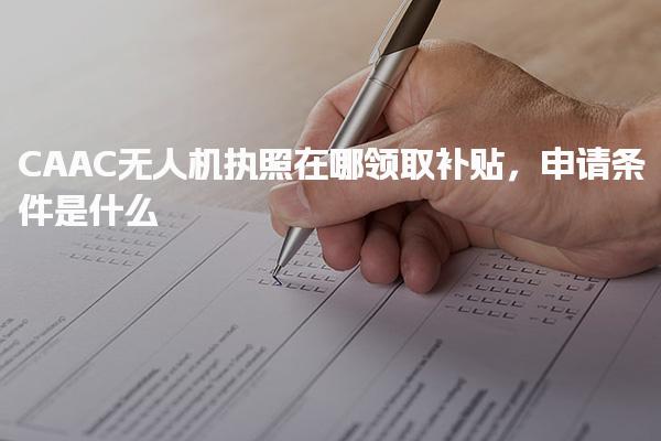 CAAC无人机执照在哪领取补贴，申请条件是什么