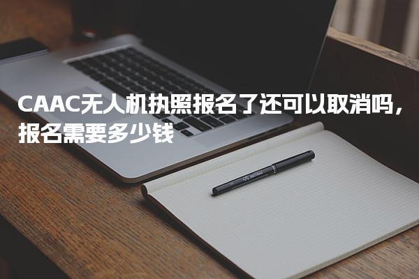 CAAC无人机执照报名了还可以取消吗 报名需要多少钱