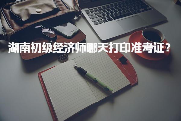 2025年湖南初级经济师哪天打印准考证？重要时间节点解析
