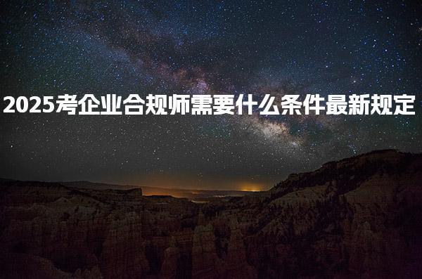 考企业合规师需要什么条件2025最新规定