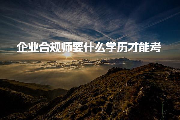 企业合规师要什么学历才能考有学历门槛吗