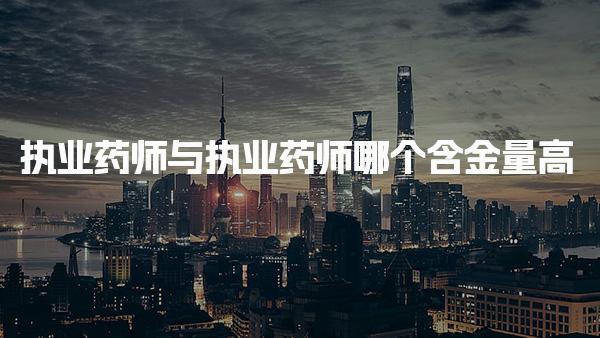 执业药师与执业药师哪个含金量高 工作内容是什么
