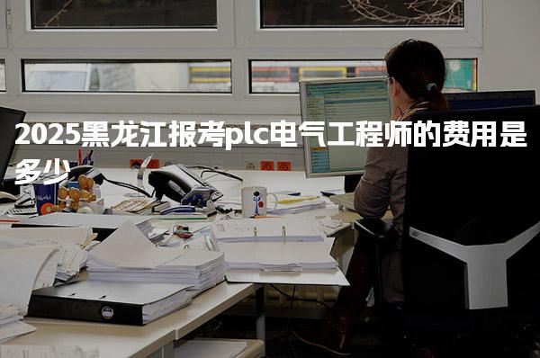 2025黑龙江报考plc电气工程师在哪里报名费用是多少