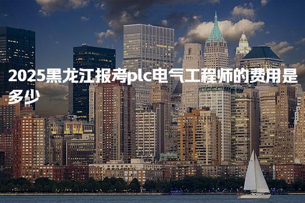 2025黑龙江报考plc电气工程师在哪里报名费用是多少