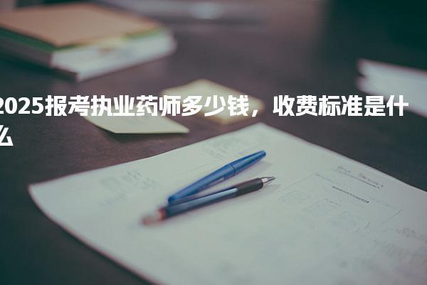 2025报考执业药师多少钱 收费标准是什么 缴费流程与注意事项