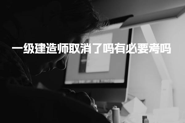2025年考试时间安排：一级建造师取消了吗有必要考