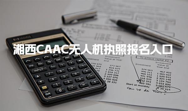 2025湘西CAAC无人机执照报名入口 报名途径与机构选择