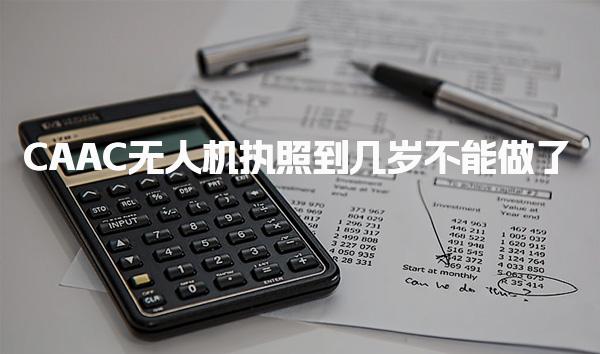 CAAC无人机执照到几岁不能做了 最大执业年龄多大