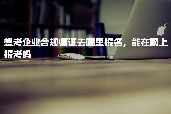 想考企业合规师证去哪里报名，能在网上报考吗