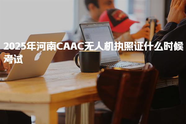 2025年河南CAAC无人机执照证什么时候考试