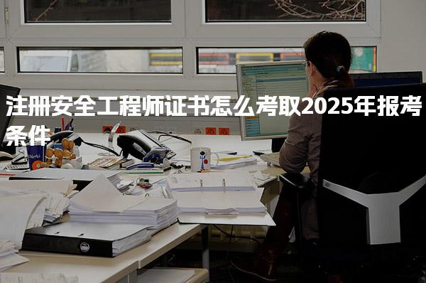 2025年注册安全工程师证书怎么考取报考条件