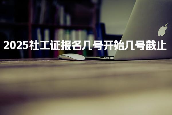 2025社工证报名几号开始几号 具体时间安排