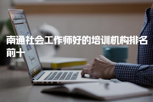 南通社会工作师好的培训机构排名前十 哪个培训通过率比较高