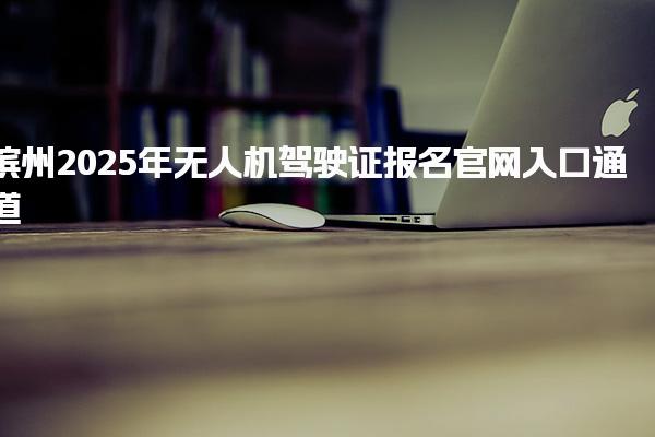滨州2025年无人机驾驶证报名官网入口通道