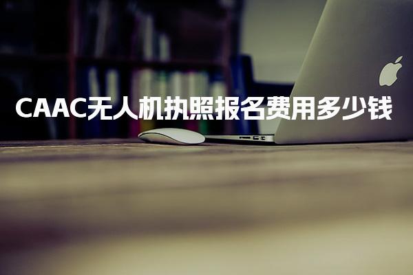 CAAC无人机执照报名费用多少钱 费用组成详解