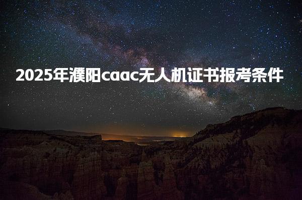 2025年濮阳caac无人机证书报考条件  报名流程与考试内容