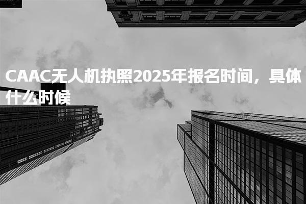 CAAC无人机执照2025年报名时间，具体什么时候
