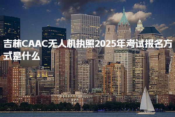 吉林CAAC无人机执照2025年考试报名方式是什么