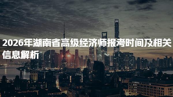 2026年湖南省高级经济师报考时间及相关信息解析