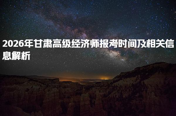 2026年甘肃高级经济师报考时间及相关信息解析