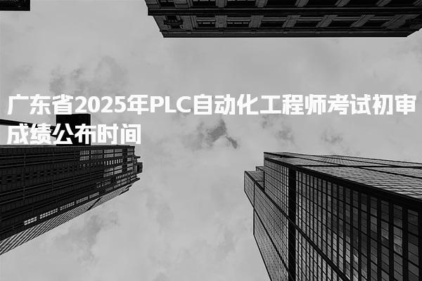 广东省2025年PLC自动化工程师考试初审成绩公布时间