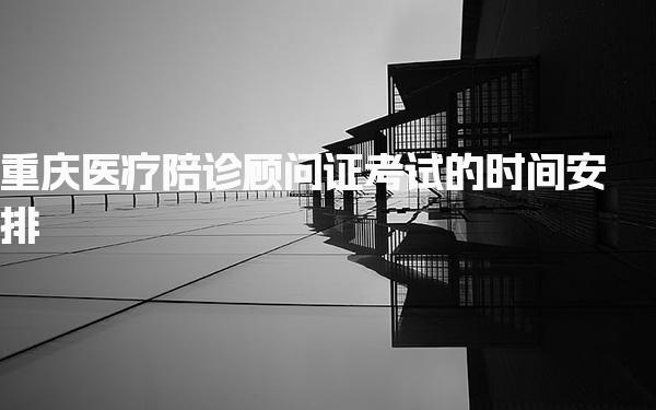 重庆医疗陪诊顾问证考试的时间安排及每年开考次数