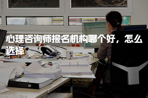 心理咨询师报名机构哪个好，怎么选择