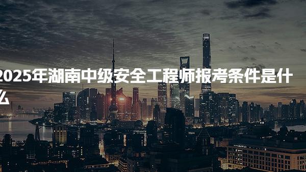 2025年湖南中级安全工程师报考条件是什么