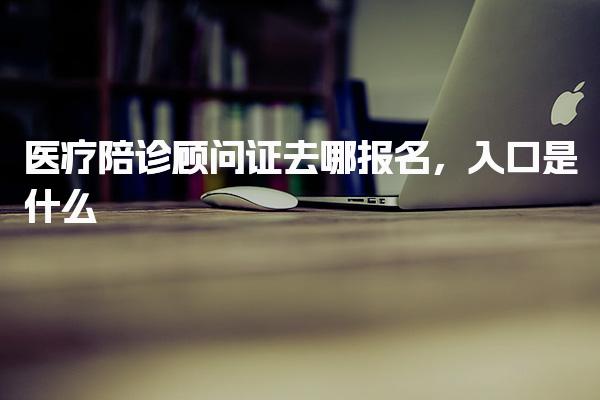 医疗陪诊顾问证去哪报名 报名流程入口是什么