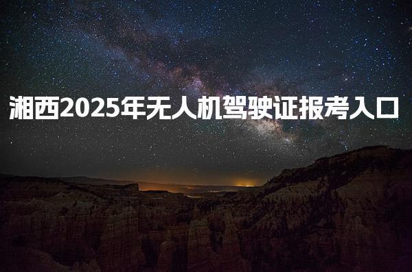 湘西2025年无人机驾驶证报考入口、官网及流程