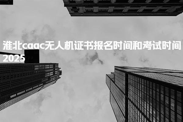 2025淮北caac无人机证书报名时间和考试时间