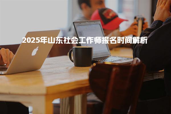2025年山东社会工作师报名时间解析 考试与报名时间