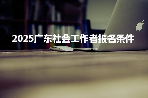 202最新5广东社会工作者报名条件 报考要求是什么